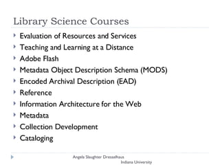 Library Science Courses Evaluation of Resources and Services Teaching and Learning at a Distance Adobe Flash Metadata Object Description Schema (MODS)  Encoded Archival Description (EAD) Reference Information Architecture for the Web  Metadata Collection Development Cataloging Angela Slaughter Dresselhaus  Indiana University 