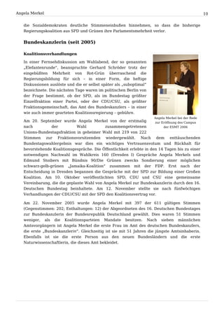 Angela Merkel                                                                                     10


   die Sozialdemokraten deutliche Stimmeneinbußen hinnehmen, so dass die bisherige
   Regierungskoalition aus SPD und Grünen ihre Parlamentsmehrheit verlor.


   Bundeskanzlerin (seit 2005)

   Koalitionsverhandlungen

   In einer Fernsehdiskussion am Wahlabend, der so genannten
   „Elefantenrunde“, beanspruchte Gerhard Schröder trotz der
   eingebüßten Mehrheit von Rot-Grün überraschend die
   Regierungsbildung für sich – in einer Form, die heftige
   Diskussionen auslöste und die er selbst später als „suboptimal“
   bezeichnete. Die nächsten Tage waren im politischen Berlin von
   der Frage bestimmt, ob der SPD, als im Bundestag größter
   Einzelfraktion einer Partei, oder der CDU/CSU, als größter
   Fraktionsgemeinschaft, das Amt des Bundeskanzlers – in einer
   wie auch immer gearteten Koalitionsregierung – gebühre.
                                                                     Angela Merkel bei der Rede
   Am 20. September wurde Angela Merkel von der erstmalig            zur Eröffnung des Campus
   nach          der          Wahl          zusammengetretenen            der ESMT 2006
   Unions-Bundestagsfraktion in geheimer Wahl mit 219 von 222
   Stimmen zur Fraktionsvorsitzenden wiedergewählt. Nach dem enttäuschenden
   Bundestagswahlergebnis war dies ein wichtiges Vertrauensvotum und Rückhalt für
   bevorstehende Koalitionsgespräche. Die Öffentlichkeit erlebte in den 14 Tagen bis zu einer
   notwendigen Nachwahl im Wahlkreis 160 (Dresden I) Gespräche Angela Merkels und
   Edmund Stoibers mit Bündnis 90/Die Grünen zwecks Sondierung einer möglichen
   schwarz-gelb-grünen „Jamaika-Koalition“ zusammen mit der FDP. Erst nach der
   Entscheidung in Dresden begannen die Gespräche mit der SPD zur Bildung einer Großen
   Koalition. Am 10. Oktober veröffentlichten SPD, CDU und CSU eine gemeinsame
   Vereinbarung, die die geplante Wahl von Angela Merkel zur Bundeskanzlerin durch den 16.
   Deutschen Bundestag beinhaltete. Am 12. November stellte sie nach fünfwöchigen
   Verhandlungen der CDU/CSU mit der SPD den Koalitionsvertrag vor.

   Am 22. November 2005 wurde Angela Merkel mit 397 der 611 gültigen Stimmen
   (Gegenstimmen: 202; Enthaltungen: 12) der Abgeordneten des 16. Deutschen Bundestages
   zur Bundeskanzlerin der Bundesrepublik Deutschland gewählt. Dies waren 51 Stimmen
   weniger, als die Koalitionsparteien Mandate besitzen. Nach sieben männlichen
   Amtsvorgängern ist Angela Merkel die erste Frau im Amt des deutschen Bundeskanzlers,
   die erste „Bundeskanzlerin“. Gleichzeitig ist sie mit 51 Jahren die jüngste Amtsinhaberin.
   Ebenfalls ist sie die erste Person aus den neuen Bundesländern und die erste
   Naturwissenschaftlerin, die dieses Amt bekleidet.
 