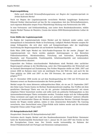 Angela Merkel                                                                                  11


   Regierungsbildung
       Siehe auch Abschnitt Personalfindungsprozess vor Beginn der Legislaturperiode im
       Artikel Kabinett Merkel
   Noch vor Beginn der Legislaturperiode verzichtete Merkels langjähriger Konkurrent
   Edmund Stoiber überraschend auf das für ihn vorgesehene Amt des Wirtschaftsministers,
   nach eigenem Bekunden wegen Franz Münteferings Rückzug vom Parteivorsitz der SPD.
   In eine Vertrauens- und Schlüsselstellung, zum Leiter ihres Bundeskanzleramtes, wählte
   Angela Merkel Thomas de Maizière, Cousin des letzten DDR-Ministerpräsidenten Lothar de
   Maizière.

   Erste Hälfte der Legislaturperiode
   Zu Beginn der Legislaturperiode traten Merkel und ihr Kabinett weder außen- noch
   innenpolitisch in besonderem Maße in Erscheinung. Lediglich Merkels Minister sorgten für
   einige Schlagzeilen, die sich aber mehr auf Kompetenzfragen oder die langfristige
   Ausrichtung der Regierungsarbeit als auf konkrete Sachfragen bezogen.
   Ende März 2006 legte Merkel ein Acht-Punkte-Programm für die zweite „Etappe“ der
   Legislaturperiode vor. Darin werden geplante Anstrengungen in den Bereichen
   Föderalismusreform, Bürokratieabbau, Forschung und Innovation, Energiepolitik,
   Haushalts- und Finanzpolitik, Familienpolitik, Arbeitsmarktpolitik und insbesondere
   Gesundheitsreform skizziert.
   Ungeachtet des Fehlens einschneidender Maßnahmen stieß Merkels eher sachlicher
   Regierungsstil anfangs in der Bevölkerung, unter den Führungskräften der Wirtschaft und
   im Ausland überwiegend auf Zustimmung. Das Forbes Magazine stellte sie 2006, 2007 und
   erneut 2008 im Rahmen einer Liste als mächtigste Frau der Welt dar, und auch für die
   Time gehörte sie 2006 und 2007 zu den 100 Personen, die unsere Welt am meisten
   prägten.[6] [7]
   Am 27. November 2006 wurde sie auf dem Bundesparteitag der CDU mit 93 Prozent der
   Stimmen erneut zur Bundesvorsitzenden der Partei gewählt.
   Merkel sorgte für einen kleineren außenpolitischen Eklat, als sie am 23. September 2007
   den Dalai Lama Tenzin Gyatso im Berliner Bundeskanzleramt empfing. Das Treffen mit dem
   geistlichen Oberhaupt Tibets war von ihr als „privater Gedankenaustausch“ mit einem
   religiösen Führer bezeichnet worden und sollte nicht als politische Stellungnahme zu den
   Autonomiebestrebungen Tibets verstanden werden. Trotzdem zeigte sich die Volksrepublik
   China verstimmt und sagte mit dem Hinweis auf „technische Probleme“ mehrere offizielle
   Termine auf ministerieller Ebene ab. Merkels außenpolitischer Berater Christoph Heusgen
   konnte die Wogen wieder glätten, indem er dem chinesischen Botschafter Ma Canrong
   versicherte, dass Deutschland seine China-Politik nicht ändern werde und die territoriale
   Integrität Chinas außer Frage stehe.[8] [9]

   EU-Ratspräsidentschaft 2007
   Hauptartikel: Deutsche EU-Ratspräsidentschaft 2007
   Vertreten durch Angela Merkel und den Bundesaußenminister Frank-Walter Steinmeier
   hatte die Bundesrepublik Deutschland vom 1. Januar bis 30. Juni 2007 den Vorsitz im Rat
   der Europäischen Union inne. Der Vorsitz wurde turnusmäßig im Rahmen der
   Dreier-Präsidentschaft mit Portugal und Slowenien wahrgenommen.
 