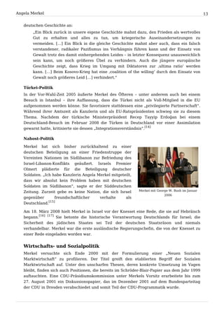 Angela Merkel                                                                                        13


   deutschen Geschichte an:
       „Ein Blick zurück in unsere eigene Geschichte mahnt dazu, den Frieden als wertvolles
       Gut zu erhalten und alles zu tun, um kriegerische Auseinandersetzungen zu
       vermeiden. […] Ein Blick in die gleiche Geschichte mahnt aber auch, dass ein falsch
       verstandener, radikaler Pazifismus ins Verhängnis führen kann und der Einsatz von
       Gewalt trotz des damit einhergehenden Leides – in letzter Konsequenz unausweichlich
       sein kann, um noch größeres Übel zu verhindern. Auch die jüngere europäische
       Geschichte zeigt, dass Krieg im Umgang mit Diktatoren zur ‚ultima ratio‘ werden
       kann. […] Beim Kosovo-Krieg hat eine ‚coalition of the willing‘ durch den Einsatz von
       Gewalt noch größeres Leid […] verhindert.“

   Türkei-Politik
   In der Vor-Wahl-Zeit 2005 äußerte Merkel des Öfteren – unter anderem auch bei einem
   Besuch in Istanbul – ihre Auffassung, dass die Türkei nicht als Voll-Mitglied in die EU
   aufgenommen werden könne. Sie favorisiere stattdessen eine „privilegierte Partnerschaft“.
   Während ihrer Amtszeit als Kanzlerin und als EU-Ratspräsidenten schwieg sie zu diesem
   Thema. Nachdem der türkische Ministerpräsident Recep Tayyip Erdoğan bei einem
   Deutschland-Besuch im Februar 2008 die Türken in Deutschland vor einer Assimilation
   gewarnt hatte, kritisierte sie dessen „Integrationsverständnis“.[14]

   Nahost-Politik

   Merkel   hat   sich   bisher   zurückhaltend   zu   einer
   deutschen Beteiligung an einer Friedenstruppe der
   Vereinten Nationen im Südlibanon zur Befriedung des
   Israel-Libanon-Konflikts geäußert. Israels Premier
   Olmert plädierte für die Beteiligung deutscher
   Soldaten. „Ich habe Kanzlerin Angela Merkel mitgeteilt,
   dass wir absolut kein Problem haben mit deutschen
   Soldaten im Südlibanon“, sagte er der Süddeutschen
   Zeitung. Zurzeit gebe es keine Nation, die sich Israel      Merkel mit George W. Bush im Januar
                                                                              2006
   gegenüber        freundschaftlicher   verhalte     als
                [15]
   Deutschland.

   Am 18. März 2008 hielt Merkel in Israel vor der Knesset eine Rede, die sie auf Hebräisch
   begann.[16] [17] Sie betonte die historische Verantwortung Deutschlands für Israel; die
   Sicherheit des jüdischen Staates sei Teil der deutschen Staatsräson und niemals
   verhandelbar. Merkel war die erste ausländische Regierungschefin, die von der Knesset zu
   einer Rede eingeladen worden war.


   Wirtschafts- und Sozialpolitik
   Merkel versuchte sich Ende 2000 mit der Formulierung einer „Neuen Sozialen
   Marktwirtschaft“ zu profilieren. Der Titel greift den etablierten Begriff der Sozialen
   Marktwirtschaft auf. Unter den unscharfen Thesen, deren konkrete Umsetzung im Vagen
   bleibt, finden sich auch Positionen, die bereits im Schröder-Blair-Papier aus dem Jahr 1999
   auftauchten. Eine CDU-Präsidiumskommission unter Merkels Vorsitz erarbeitete bis zum
   27. August 2001 ein Diskussionspapier, das im Dezember 2001 auf dem Bundesparteitag
   der CDU in Dresden verabschiedet und somit Teil der CDU-Programmatik wurde.
 