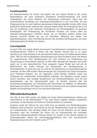 Angela Merkel                                                                                  14


   Familienpolitik
   Als Bundesministerin für Frauen und Jugend sah sich Angela Merkel in den neuen
   Bundesländern mit einer dramatisch gesunkenen Frauenerwerbsquote und, damit
   einhergehend, mit einem Einbruch der Geburtenrate konfrontiert. Hinzu kam die
   unterschiedliche Rechtslage zum Schwangerschaftsabbruch in Ost und West, die laut
   Einigungsvertrag von einer späteren gemeinsamen Regelung abgelöst werden sollte. Einen
   politischen Schwerpunkt während ihrer Amtszeit bildete daher die Neuregelung des § 218
   und die Einführung einer faktischen Fristenlösung mit Beratungspflicht im gesamten
   Bundesgebiet. Der Verbesserung der beruflichen Situation von Frauen sollte das
   Gleichberechtigungsgesetz (1993/94) dienen. Als im Rückblick größten Erfolg ihrer
   Amtszeit bewertet Merkel die von ihr betriebene Änderung des Kinder- und
   Jugendhilfegesetzes. Diese Novellierung brachte den formellen Rechtsanspruch auf einen
   Kindergartenplatz für Kinder ab 3 Jahren.


   Umweltpolitik
   Im April 1995 war Angela Merkel als deutsche Umweltministerin Gastgeberin der ersten
   UN-Klimakonferenz (COP-1) in Berlin. Mit dem Berliner Mandat kam es zu einem
   Abschluss, der einen Einstieg in die internationale Reduzierung von Treibhausgasen bilden
   sollte. 1997 bei den nachfolgenden Verhandlungen zum Kyoto-Protokoll setzte sich Merkel
   für vergleichsweise hohe Reduktionsziele ein. Eine Initiative zur Eindämmung des
   Sommersmogs in Deutschland scheiterte im Mai 1995 innerhalb des Kabinetts und wurde
   später nur in sehr abgeschwächter Form umgesetzt. Angela Merkel galt und gilt als
   Befürworterin der zivilen Nutzung von Kernenergie, der Stromgewinnung in
   Kernkraftwerken. In ihrem Amt war sie auch für die Abwicklung von Atommülltransporten
   zuständig. Im Mai 1998 wurden Überschreitungen der Grenzwerte bei Castor-Transporten
   nach Frankreich bekannt. Aus der Opposition wurde Merkels Rücktritt wegen der
   Verletzung der ministeriellen Aufsichtspflicht gefordert. Die Ministerin konnte jedoch
   darauf verweisen, dass wichtige Kompetenzen und Verantwortlichkeiten auch bei den
   Bundesländern und der Atomwirtschaft lagen. In Merkels Amtszeit fällt das
   Kreislaufwirtschaftsgesetz zur Vermeidung und Verwertung von Abfällen. In öffentlichen
   Äußerungen des Jahres 1997 findet sich auch die Forderung nach einer jährlich steigenden
   Abgabe auf Energieträger wie Öl, Gas und Strom (Ökosteuer).


   Öffentlichkeitsarbeit
   Seit dem 8. Juni 2006 wendet sich Merkel als erstes Regierungsoberhaupt weltweit per
   Video-Podcast an die Öffentlichkeit.[18] Sie nutzt dieses moderne Medium wöchentlich
   (samstags), um den Bürgern die Politik der Großen Koalition zu vermitteln.
   Zunächst wurde der Podcast für etwa 6.500 Euro pro Episode vom Merkel-Biographen
   Wolfgang Stock produziert. Nach Kritik am Stil der Videobotschaft wurde die Produktion
   neu ausgeschrieben. Den Zuschlag erhielt die Evisco AG aus München. Da mit Jürgen
   Hausmann einer der Vorstände der Evisco AG ein Schwiegersohn des damaligen
   bayerischen Ministerpräsidenten Edmund Stoiber ist, wurden in den Medien Zweifel am
   ordnungsgemäßen Ablauf des Ausschreibungsverfahrens laut. Das ausschreibende
   Bundespresseamt wies die Vorwürfe zurück.[19] [20]
 