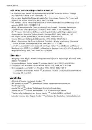 Angela Merkel                                                                                17


   Politische und autobiografische Schriften
   • In unruhiger Zeit. Reden und Aufsätze aus drei Jahren deutscher Einheit. Parerga,
     Düsseldorf/Bonn 1994, ISBN 3-9803042-4-8
   • Das vereinte Deutschland in der Europäischen Union, neue Chancen für Frauen und
     Jugendliche. Köllen, Bonn 1994, ISBN 3-88579-153-6
   • mit Hartmut Grassl: Ist unser Klima noch zu retten? Konrad-Adenauer-Stiftung, Sankt
     Augustin 1995, ISBN 3-930163-86-1
   • (Hrsg.): Wissenschaftliche Politikberatung für die Umwelt : Stationen, Leistungen,
     Anforderungen und Erfahrungen. Analytica, Berlin 1997, ISBN 3-929342-27-8
   • Der Preis des Überlebens. Gedanken und Gespräche über zukünftige Aufgaben der
     Umweltpolitik. Deutsche Verlags-Anstalt, Stuttgart 1997, ISBN 3-421-05113-5
   • mit August Oetker, Hubert Peter Johann: Umwelt und Wirtschaft.
     Konrad-Adenauer-Stiftung, Sankt Augustin 1998, ISBN 3-931575-92-6
   • (Hrsg.): Europa und die deutsche Einheit. Zehn Jahre Wiedervereinigung: Bilanz und
     Ausblick. Herder, Freiburg/Basel/Wien 2000, ISBN 3-451-20140-2
   • Mein Weg. Angela Merkel im Gespräch mit Hugo Müller-Vogg. Hoffmann und Campe,
     Hamburg 2004, ISBN 3-455-09417-1; aktualisierte Ausgabe: Mein Weg. Ein Gespräch mit
     Hugo Müller-Vogg. ebd., 2005, ISBN 3-455-09538-0


   Literatur
   • Wolfgang Stock: Angela Merkel: eine politische Biographie. Neuauflage. München 2005,
     ISBN 3-7892-8168-9
   • Jacqueline Boysen: Angela Merkel. 2. Auflage. Berlin 2005, ISBN 3-548-36302-4
   • Evelyn Roll: Das Mädchen und die Macht. Berlin 2001, ISBN 3-87134-429-X
   • Gerd Langguth: Angela Merkel. München 2005, ISBN 3-423-24485-2
     • Angela Merkels zweierlei Welten [29], Rezension von Ralf Georg Reuth in der Welt am
       Sonntag, 19. Juni 2005


   Weblinks
   • Offizielle Webseite von Angela Merkel [30]
   • Die Bundeskanzlerin [31] – Website des Presse- und Informationsamtes der
     Bundesregierung
   • Angela Merkel [32] auf der Website des Deutschen Bundestags
   • Angela Merkel [33] auf der Website der CDU/CSU-Bundestagsfraktion
   • Tabellarischer Lebenslauf von Angela Merkel [34] im LeMO (DHM und HdG)
   • Literatur von und über Angela Merkel [35] im Katalog der Deutschen Nationalbibliothek
 