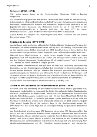 Angela Merkel                                                                                     2


   Schulzeit (1961–1973)
   1961 wurde Angela Kasner an der Polytechnischen Oberschule (POS) in Templin
   eingeschult.
   Als Schulkind und Jugendliche wird sie von Lehrern und Mitschülern als eher unauffällig,
   jedoch sozial gut integriert beschrieben. Auffallend waren ihre herausragenden schulischen
   Leistungen, insbesondere in Russisch und Mathematik. Angela Kasner nahm nicht an der
   Jugendweihe ihres Jahrgangs teil, stattdessen wurde sie am 3. Mai 1970 in der
   St.-Maria-Magdalenen-Kirche in Templin konfirmiert. Sie legte 1973 ihr Abitur
   (Notendurchschnitt: 1,0) an der Erweiterten Oberschule (EOS) in Templin ab.
   Angela Kasner war Mitglied der Pionierorganisation Ernst Thälmann und der Freien
   Deutschen Jugend (FDJ).


   Studium in Leipzig (1973–1978)
   Angela Kasner hatte sich bereits während ihrer Schulzeit für das Studium der Physik an der
   damaligen Karl-Marx-Universität entschieden und zog 1973 nach Leipzig. Sie gehörte nicht
   zu den opponierenden Kräften innerhalb der DDR, berichtet aber, in diesen Jahren den
   Autor Reiner Kunze getroffen zu haben, den sie als ihren Lieblingsschriftsteller bezeichnet.
   Während ihres Physikstudiums in Leipzig lernte Angela Kasner 1974 bei einem
   Jugendaustausch mit Physikstudenten in Moskau und Leningrad ihren ersten Mann, den
   aus dem Vogtland stammenden Physikstudenten Ulrich Merkel, kennen.[2] Am 3. September
   1977 wurden die beiden kirchlich in Templin getraut.
   Angela Merkels Diplomarbeit aus dem Juni 1978 mit dem Titel Der Einfluß der räumlichen
   Korrelation auf die Reaktionsgeschwindigkeit bei bimolekularen Elementarreaktionen in
   dichten Medien wurde mit „sehr gut“ bewertet. Die Arbeit war gleichzeitig auch ein Beitrag
   zum Forschungsthema Statistische und Chemische Physik von Systemen der Isotopen- und
   Strahlenforschung im Bereich Statistische und Chemische Physik am Zentralinstitut der
   Isotopen- und Strahlungsforschung der Akademie der Wissenschaften der DDR (AdW).
   Angela Merkel war während ihres Studiums weiterhin in der FDJ aktiv.


   Arbeit an der Akademie der Wissenschaften (1978–1989)
   Nachdem 1978 eine Bewerbung an der Technischen Hochschule Ilmenau gescheitert war,
   ging Angela Merkel mit ihrem Mann nach Ost-Berlin. Hier nahm die Diplom-Physikerin eine
   Stelle am Zentralinstitut für Physikalische Chemie (ZIPC) der Akademie der Wissenschaften
   in Berlin-Adlershof an. Angela Merkel trennte sich 1981 von ihrem Mann Ulrich Merkel. Die
   kinderlose Ehe wurde 1982 in Ost-Berlin geschieden. An der Akademie lernte sie 1984 den
   Chemiker Joachim Sauer kennen, ihren jetzigen Ehemann, den sie 1998 heiratete. Im Jahr
   1986 konnte Angela Merkel für mehrere Tage in die Bundesrepublik reisen; für
   DDR-Bürger war dies in der Regel nur bei vorheriger Prüfung auf prinzipielle Staatstreue
   möglich.
   Am Zentralinstitut arbeiteten rund 650 Personen, davon etwa 350 Wissenschaftler; das
   Institut war der Akademie der Wissenschaften zugeordnet. Innerhalb des Zentralinstituts
   für Physikalische Chemie arbeitete Angela Merkel im Bereich Theoretische Chemie. Am 8.
   Januar 1986 reichte Angela Merkel schließlich ihre Dissertation ein: Untersuchung des
   Mechanismus von Zerfallsreaktionen mit einfachem Bindungsbruch und Berechnung ihrer
   Geschwindigkeitskonstanten auf der Grundlage quantenchemischer und statistischer
 