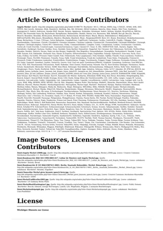Quellen und Bearbeiter des Artikels                                                                                                                             20


   Article Sources and Contributors
   Angela Merkel  Quelle: http://de.wikipedia.org/w/index.php?oldid=61986776  Bearbeiter: 08-15, 1981am, 800XL-Imp, A MAGIC, AF666, AHK, AHZ,
   APPER, Abe Lincoln, Adomnan, Afwk, Ahandrich, Ahellwig, Aka, Akl, Alchemie, Alfred Grudszus, Aljoscha, Alma, Alopex, Alter Fuxx, Anathema,
   Anaxagoras13, Androl, Andrsvoss, Anneke Wolf, Anorak, Antaios, Appaloosa, Aristeides, Arnomane, Asdert, Asthma, Attallah, BLueFiSH.as, BMCler,
   BUHU, Bac Kwarenbe Samu Ng, Bachs0nate, Backpflaume, Bahnmoeller, Bank0r, Bateau ivre, Baumanns, Bdk, Behn88, Ben gb, Ben-Zin, Ben-nb,
   Bene16, Benedeto, Benedikt, Berlin-Jurist, BerlinerSchule, Berlinschneid, Berndt Meyer, Bhuck, Bhutan, Bildredakteur3, Bildsymbol123,
   BillFromTheHill, Billy.shears, Bitsandbytes, BlackIce, Blaubahn, Blaufisch, Blunt., Boogieman95028, Boris 321, Boson, Braveheart, Brokebackmountain,
   Bwag, Bücherhexe, C.Löser, CDUsaar, Calvin Ballantine, Campbellriver, CaptPicard, Carbenium, Cardhu, CedricBLN, Chaddy, Chbegga, Chef,
   Chemiewikibm, Chemnitzer, ChrisM, Chrishk410, Christian Geymeier, Christian Lindecke, Christian140, ChristianHeldt, Christoph Buhlheller, Christoph
   Wagener, Christoph.stephan, Citizen 007, Clemenceau, Clinky, CommonsDelinker, Complex, Conny, Conspiration, Cookiez, Cornemusier, Cornholio,
   Cortex a8, Crash Override, CreativeCouple, CunctatorGermanicus, Cyper, Cäsium137, César, D, D0c, D499147630, DaB., Dachris, Dagdor, Dai,
   DarinKolev, Darkking3, Darkone, DasBee, Dcon, DenAdel, Denis Barthel, DennisExtr, Deppchef, Der Chronist, Der Tildenmann, DerGrobi, DerHerrMigo,
   Deusdns, Dezidor, Dietrich, Docmo, Dodo von den Bergen, Dogbert66, Don Magnifico, Donautalbahner, Drosophilia, Duckundwech, Dundak, E-qual,
   EBB, Eaaumi, Eck, Edelseider, Ehrhardt, Eins, Ekuah, El Experto, ElNuevoEinstein, Engie, Englandfan, Enlarge, Ephraim33, Eras-mus, Escla, Esco,
   Euku, Evilboy, Ew-h2002, FFrenzel, Faber-Castell, Fedi, Fehlerteufel, Felix Langhammer, Felix Stember, Fg68at, Filzstift, Final.countdown, Firefox13,
   Firstmogli, Flautz, Flo1000, Flominator, Fomafix, Fossa, Fp66, Frank Schulenburg, Frank der Lexikafreak, Franz Halac, Freakypedia, Freewar22,
   Freumich, Fridel, Friedemann Lindenthal, FriedrichWelz, Friedrichheinz, Froggy, Fruchttasche, Fräggel, Fsiggi, Fullhouse, Furzendes Schwein, GKords,
   GS, Galax, Gamma9, Gamsbart, Gardini, Gecko52a, Gersve, Graf, Graf von park, Greenhouse-JPBerlin, Griphook, Guandalug, Guillermo, Gum'Mib'Aer,
   H-stt, H2h, HAL Neuntausend, HALsixsixsix, HaeB, Hafenbar, Hans Genten, HansCastorp, Hansele, Hao Xi, Hare Krishna Anhänger, Harmonica, Hauke
   Schulz, HaukeZuehl, Hbroeckel, He3nry, HeBB, Hein.Mück, Helenopel, HenrikHolke, Hermannthomas, Hildegund, Hofres, Holly Tyler, Holzhirsch,
   Hongkonger, Hozro, Huebi, Hurlbrink, Hydro, Hypnoz, Iannis, Idler, Igelball, Igge, Imladros, Intheusa, Iridos, Isi7x7, Iskandar, JD, JFKCom, JKA234, Jan
   eissfeldt, Janwo, Jarlhelm, Jawer, Jazzman, Jed, Jergen, Jirjen, Jobu0101, Joergens.mi, Jofi, JohannWalter, Johannes XXIII., John Red, Journalix73, Jowo,
   Joystick, Jsfan, Jst brd, Jubilator, Juegoe, Juesch, Jukebox, Juli2099, Juliana da Costa José, Jumanji, Justus Jonas, Jutta234, KAMiKAZOW, KS80, Kaeptn00,
   Kam Solusar, Karl Mauch, Karl-Henner, Kas101, Kassander der Minoer, Katharina, Kfweiland, Kh80, King, Kira Nerys, Kirschblut, Klingelingeling, Kliv,
   Knorck, Kolja21, Konrad Weiß, Kriddl, Kristaga, Kristy 1202, Kuebi, König Alfons der Viertelvorzwölfte, LIU, LKD, LaWa, Langec, Langes W, Laroon,
   Lateralus, Law-and-order, Leider, Leipnizkeks, Leit, Leparachutist, Lesbar, Liquidat, LocusMaterna, Loilo92, LuiLieschen, Lung, Lustiger seth, Lux lb,
   Lyzzy, MAK, MBq, MEWRS, MFM, MPOKU, Ma-Lik, Mac, Magadan, Magnus Nufer, Mai-Sachme, Malde91, Manecke, Mannerheim, Manu, Marc-André
   Aßbrock, Marcel2, Markus Mueller, MarkusHagenlocher, Marsupilami, Martin-vogel, Martin67, Martinvoll, Martjay, Mathias Schindler, Matthead,
   Matthias Süßen, Matzee, Mdangers, Media lib, Mediocrity, MegA, Meleagros, Mfl2308xx, MiKo, MiRo88, Michael Sander, Michael.chlistalla,
   MichaelDiederich, Michail, Mijobe, MikeCGN, MilesTeg, Minderbinder, Mipago, Miroslawa, Mitternacht, MlaWU, Mogelzahn, Montreal2002, Moros,
   Mozart42, Mps, Muck, Mux, My name, N.Eschenhagen, Nachbarnebenan, Nachbarslumpi, Neuer Benutzer 521, Neuroca, Nevfennas, Nibelung,
   Niebspig, Nielsiii, Nils Lindenberg, NilsKruse, Nimbim, Nina, Nixred, Noebse, Nolispanmo, Notebook, Numbo3, Nybuwa, Nérostrateur, Nörgel,
   Observator, Omi´s Törtchen, Ot, Ovrandow, Oxydo, P A, P. Birken, PC-Freak, PDD, PH2005, Paddy1989, Pama, Peacemaker, Pegasusalpha1, Pem,
   Pete99, Peter200, Petwin89, Peymanpi, Philipendula, PhilippElsweier, Pialotta, Pianist Berlin, Pill, Pischdi, Pischdi Hufnagel, Pixelfire, Podmokle,
   Poguttke, Polarlys, Polyvox, Popie, Porphyrion, Primus von Quack, Prinz Charming, Prolineserver, Proofreader, PsY.cHo, Quelokee, Queryzo, Quirin,
   Radschläger, Raedt, Rafix13, Ralf Roletschek, Ranunculus, Rauenstein, Rax, Raymond, Rechtschreibkünstler, Redflash, Reinhard Kraasch, Rita2008,
   RobertLechner, Robocop1, Roland1952, Ronny Michel, Roo1812, Rusti, Rybak, S.Didam, S.K., S1, SCPS, SKopp, STBR, Saarland4ever, Sallynase, Sascha
   Brück, Schalke1974, SchirmerPower, Schlauwiestrumpf, Schwarzschachtel, Schwittach, Sciman, Scooter, Sebastianvader, SeeBee, Seefahrt, Seewolf,
   Seidl, Septembermorgen, Sewa, Sicherlich, Sigur, Sikilai, Simplicius, Sinn, Sir, Sir James, Sitacuisses, Skatemaza, Skriptor, Sky82, Slimcase, Sloyment,
   Sneecs, SoWhy, Sol1, Sola bona, Solphusion, SonicY, Sordmut, Southpark, Spartanischer Esel, Splinter, StH, StYxXx, Stefan, Stefan Kühn, Stefan64,
   Stefanwege, Steffen, Steffen Löwe Gera, SteffenB, Stefünius, Steinbach, Stern, StillesGrinsen, Streifengrasmaus, Stresemann, Strikerman,
   Strombomboli, Sturmbringer, Subwoofer-Experte, Suedwester93, Sulfolobus, Superabe, Swedchris, Sypholux, SysOp, T.Ho, T.a.k., TAXman, TMFS,
   Takeru-kun, Taschenrechner, Taxiarchos228, Technokrat, Texhex2000, Th1979, TheEkki, ThoR, Thomas Dancker, Thorbjoern, ThorstenNY, Thufir,
   Ticketautomat, Tilman123, Tim Blietschau, Times, Tinz, Tiontai, Tobias1983, Tocca, Tokikake, Tomakos, Tonka, Torsten Bätge, Torsten Schleese, Toto,
   Trekkieman, Triebtäter, Tristan91, Tritonus05, Trixium, TrueBlue, Tsui, Twew1, Tönjes, Uhr, Unscheinbar, Ustersbacher, Uwe Kessler, Uwe Schwenker,
   Uwe W., Verum, Verwüstung, Victoria Schön, Victorvd, Video2005, Vierie, Vikipedija, Voevoda, Voyager, Vulkan, WaldiR, Wanze, Webzelle, Weissmann,
   Westberlin, Westiandi, Whiteadam, Wiggum, WikiNight, Wikifreund, Wikinator, Wikinger86, Wilhans, Wimmy Jales, Wok12, Wolfgang1018, Wolli-j, Wst,
   Wsto, Xerxes2k, Xocolatl, Yeahx3, YellowCab, Yoda1893, YoungBoxersBoy, Zaphiro, Zaungast, Zebra, Zellreder, Zenon, Zeuke, Zibaldone, Ziko,
   Zollstock, conversion script, ¡0-8-15!, ‫ ,א‬ペーター, 677 anonyme Bearbeitungen




   Image Sources, Licenses and
   Contributors
   Datei:Angela Merkel (2008).jpg  Quelle: http://de.wikipedia.org/w/index.php?title=Datei:Angela_Merkel_(2008).jpg  Lizenz: Creative Commons
   Attribution-Sharealike 2.5  Bearbeiter: User:‫א‬
   Datei:Bundesarchiv Bild 183-1990-0803-017, Lothar de Maiziere und Angela Merkel.jpg  Quelle:
   http://de.wikipedia.org/w/index.php?title=Datei:Bundesarchiv_Bild_183-1990-0803-017,_Lothar_de_Maiziere_und_Angela_Merkel.jpg  Lizenz: unbekannt
    Bearbeiter: Settnik, Bernd
   Datei:Bundesarchiv B 145 Bild-F087611-0001, Berlin, Staatsakt Rohwedder, Merkel, Rönsch.jpg  Quelle:
   http://de.wikipedia.org/w/index.php?title=Datei:Bundesarchiv_B_145_Bild-F087611-0001,_Berlin,_Staatsakt_Rohwedder,_Merkel,_Rönsch.jpg  Lizenz:
   unbekannt  Bearbeiter: Reineke, Engelbert
   Datei:Chancellor Merkel gives keynote speech hires.jpg  Quelle:
   http://de.wikipedia.org/w/index.php?title=Datei:Chancellor_Merkel_gives_keynote_speech_hires.jpg  Lizenz: Creative Commons Attribution-Sharealike
   2.0  Bearbeiter: ESMT
   Datei:MerkelUndRiceDez2005.jpg  Quelle: http://de.wikipedia.org/w/index.php?title=Datei:MerkelUndRiceDez2005.jpg  Lizenz: unbekannt
    Bearbeiter: US Embassy Berlin Photo
   Datei:MerkelBushWashington1.jpg  Quelle: http://de.wikipedia.org/w/index.php?title=Datei:MerkelBushWashington1.jpg  Lizenz: Public Domain
    Bearbeiter: Ben-nb, Edward, George McFinnigan, Lamilli, Leit, Mogelzahn, Wiggum, 2 anonyme Bearbeitungen
   Datei:Merkelunileipzigdr.jpg  Quelle: http://de.wikipedia.org/w/index.php?title=Datei:Merkelunileipzigdr.jpg  Lizenz: unbekannt  Bearbeiter:
   User:Pixelfehler




   License
   Wichtiger Hinweis zur Lizenz
 