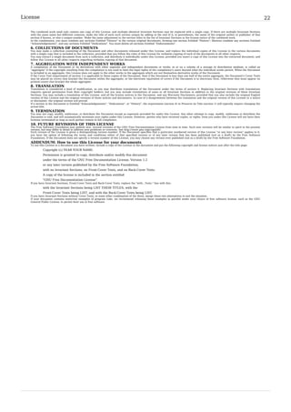 License                                                                                                                                                                                          22

   The combined work need only contain one copy of this License, and multiple identical Invariant Sections may be replaced with a single copy. If there are multiple Invariant Sections
   with the same name but different contents, make the title of each such section unique by adding at the end of it, in parentheses, the name of the original author or publisher of that
   section if known, or else a unique number. Make the same adjustment to the section titles in the list of Invariant Sections in the license notice of the combined work.
   In the combination, you must combine any sections Entitled "History" in the various original documents, forming one section Entitled "History"; likewise combine any sections Entitled
   "Acknowledgements", and any sections Entitled "Dedications". You must delete all sections Entitled "Endorsements".
   6. COLLECTIONS OF DOCUMENTS
   You may make a collection consisting of the Document and other documents released under this License, and replace the individual copies of this License in the various documents
   with a single copy that is included in the collection, provided that you follow the rules of this License for verbatim copying of each of the documents in all other respects.
   You may extract a single document from such a collection, and distribute it individually under this License, provided you insert a copy of this License into the extracted document, and
   follow this License in all other respects regarding verbatim copying of that document.
   7. AGGREGATION WITH INDEPENDENT WORKS
   A compilation of the Document or its derivatives with other separate and independent documents or works, in or on a volume of a storage or distribution medium, is called an
   "aggregate" if the copyright resulting from the compilation is not used to limit the legal rights of the compilation's users beyond what the individual works permit. When the Document
   is included in an aggregate, this License does not apply to the other works in the aggregate which are not themselves derivative works of the Document.
   If the Cover Text requirement of section 3 is applicable to these copies of the Document, then if the Document is less than one half of the entire aggregate, the Document's Cover Texts
   may be placed on covers that bracket the Document within the aggregate, or the electronic equivalent of covers if the Document is in electronic form. Otherwise they must appear on
   printed covers that bracket the whole aggregate.
   8. TRANSLATION
   Translation is considered a kind of modification, so you may distribute translations of the Document under the terms of section 4. Replacing Invariant Sections with translations
   requires special permission from their copyright holders, but you may include translations of some or all Invariant Sections in addition to the original versions of these Invariant
   Sections. You may include a translation of this License, and all the license notices in the Document, and any Warranty Disclaimers, provided that you also include the original English
   version of this License and the original versions of those notices and disclaimers. In case of a disagreement between the translation and the original version of this License or a notice
   or disclaimer, the original version will prevail.
   If a section in the Document is Entitled "Acknowledgements", "Dedications", or "History", the requirement (section 4) to Preserve its Title (section 1) will typically require changing the
   actual title.
   9. TERMINATION
   You may not copy, modify, sublicense, or distribute the Document except as expressly provided for under this License. Any other attempt to copy, modify, sublicense or distribute the
   Document is void, and will automatically terminate your rights under this License. However, parties who have received copies, or rights, from you under this License will not have their
   licenses terminated so long as such parties remain in full compliance.
   10. FUTURE REVISIONS OF THIS LICENSE
   The Free Software Foundation may publish new, revised versions of the GNU Free Documentation License from time to time. Such new versions will be similar in spirit to the present
   version, but may differ in detail to address new problems or concerns. See http:/ / www. gnu. org/ copyleft/ .
   Each version of the License is given a distinguishing version number. If the Document specifies that a particular numbered version of this License "or any later version" applies to it,
   you have the option of following the terms and conditions either of that specified version or of any later version that has been published (not as a draft) by the Free Software
   Foundation. If the Document does not specify a version number of this License, you may choose any version ever published (not as a draft) by the Free Software Foundation.
   ADDENDUM: How to use this License for your documents
   To use this License in a document you have written, include a copy of the License in the document and put the following copyright and license notices just after the title page:
            Copyright (c) YEAR YOUR NAME.
            Permission is granted to copy, distribute and/or modify this document
            under the terms of the GNU Free Documentation License, Version 1.2
            or any later version published by the Free Software Foundation;
            with no Invariant Sections, no Front-Cover Texts, and no Back-Cover Texts.
            A copy of the license is included in the section entitled
            "GNU Free Documentation License".
   If you have Invariant Sections, Front-Cover Texts and Back-Cover Texts, replace the "with...Texts." line with this:
            with the Invariant Sections being LIST THEIR TITLES, with the
            Front-Cover Texts being LIST, and with the Back-Cover Texts being LIST.
   If you have Invariant Sections without Cover Texts, or some other combination of the three, merge those two alternatives to suit the situation.
   If your document contains nontrivial examples of program code, we recommend releasing these examples in parallel under your choice of free software license, such as the GNU
   General Public License, to permit their use in free software.
 