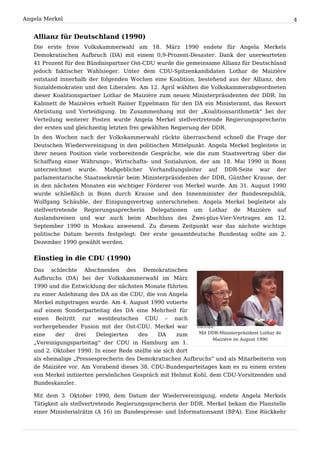 Angela Merkel                                                                                     4


   Allianz für Deutschland (1990)
   Die erste freie Volkskammerwahl am 18. März 1990 endete für Angela Merkels
   Demokratischen Aufbruch (DA) mit einem 0,9-Prozent-Desaster. Dank der unerwarteten
   41 Prozent für den Bündnispartner Ost-CDU wurde die gemeinsame Allianz für Deutschland
   jedoch faktischer Wahlsieger. Unter dem CDU-Spitzenkandidaten Lothar de Maizière
   entstand innerhalb der folgenden Wochen eine Koalition, bestehend aus der Allianz, den
   Sozialdemokraten und den Liberalen. Am 12. April wählten die Volkskammerabgeordneten
   dieser Koalitionspartner Lothar de Maizière zum neuen Ministerpräsidenten der DDR. Im
   Kabinett de Maizières erhielt Rainer Eppelmann für den DA ein Ministeramt, das Ressort
   Abrüstung und Verteidigung. Im Zusammenhang mit der „Koalitionsarithmetik“ bei der
   Verteilung weiterer Posten wurde Angela Merkel stellvertretende Regierungssprecherin
   der ersten und gleichzeitig letzten frei gewählten Regierung der DDR.
   In den Wochen nach der Volkskammerwahl rückte überraschend schnell die Frage der
   Deutschen Wiedervereinigung in den politischen Mittelpunkt. Angela Merkel begleitete in
   ihrer neuen Position viele vorbereitende Gespräche, wie die zum Staatsvertrag über die
   Schaffung einer Währungs-, Wirtschafts- und Sozialunion, der am 18. Mai 1990 in Bonn
   unterzeichnet wurde. Maßgeblicher Verhandlungsleiter auf DDR-Seite war der
   parlamentarische Staatssekretär beim Ministerpräsidenten der DDR, Günther Krause, der
   in den nächsten Monaten ein wichtiger Förderer von Merkel wurde. Am 31. August 1990
   wurde schließlich in Bonn durch Krause und den Innenminister der Bundesrepublik,
   Wolfgang Schäuble, der Einigungsvertrag unterschrieben. Angela Merkel begleitete als
   stellvertretende Regierungssprecherin Delegationen um Lothar de Maizière auf
   Auslandsreisen und war auch beim Abschluss des Zwei-plus-Vier-Vertrages am 12.
   September 1990 in Moskau anwesend. Zu diesem Zeitpunkt war das nächste wichtige
   politische Datum bereits festgelegt: Der erste gesamtdeutsche Bundestag sollte am 2.
   Dezember 1990 gewählt werden.


   Einstieg in die CDU (1990)
   Das   schlechte   Abschneiden    des   Demokratischen
   Aufbruchs (DA) bei der Volkskammerwahl im März
   1990 und die Entwicklung der nächsten Monate führten
   zu einer Anlehnung des DA an die CDU, die von Angela
   Merkel mitgetragen wurde. Am 4. August 1990 votierte
   auf einem Sonderparteitag des DA eine Mehrheit für
   einen Beitritt zur westdeutschen CDU – nach
   vorhergehender Fusion mit der Ost-CDU. Merkel war
   eine    der    drei    Delegierten   des     DA     zum  Mit DDR-Ministerpräsident Lothar de
                                                                  Maizière im August 1990
   „Vereinigungsparteitag“ der CDU in Hamburg am 1.
   und 2. Oktober 1990. In einer Rede stellte sie sich dort
   als ehemalige „Pressesprecherin des Demokratischen Aufbruchs“ und als Mitarbeiterin von
   de Maizière vor. Am Vorabend dieses 38. CDU-Bundesparteitages kam es zu einem ersten
   von Merkel initiierten persönlichen Gespräch mit Helmut Kohl, dem CDU-Vorsitzenden und
   Bundeskanzler.

   Mit dem 3. Oktober 1990, dem Datum der Wiedervereinigung, endete Angela Merkels
   Tätigkeit als stellvertretende Regierungssprecherin der DDR. Merkel bekam die Planstelle
   einer Ministerialrätin (A 16) im Bundespresse- und Informationsamt (BPA). Eine Rückkehr
 
