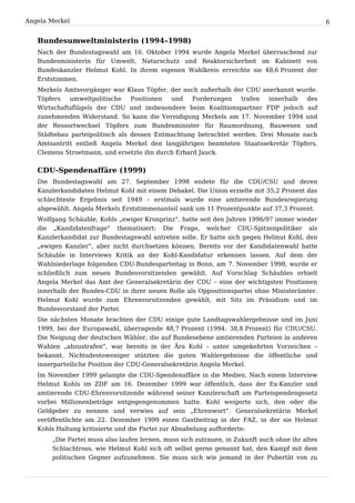 Angela Merkel                                                                                    6


   Bundesumweltministerin (1994–1998)
   Nach der Bundestagswahl am 16. Oktober 1994 wurde Angela Merkel überraschend zur
   Bundesministerin für Umwelt, Naturschutz und Reaktorsicherheit im Kabinett von
   Bundeskanzler Helmut Kohl. In ihrem eigenen Wahlkreis erreichte sie 48,6 Prozent der
   Erststimmen.
   Merkels Amtsvorgänger war Klaus Töpfer, der auch außerhalb der CDU anerkannt wurde.
   Töpfers   umweltpolitische    Positionen und    Forderungen   trafen  innerhalb  des
   Wirtschaftsflügels der CDU und insbesondere beim Koalitionspartner FDP jedoch auf
   zunehmenden Widerstand. So kann die Vereidigung Merkels am 17. November 1994 und
   der Ressortwechsel Töpfers zum Bundesminister für Raumordnung, Bauwesen und
   Städtebau parteipolitisch als dessen Entmachtung betrachtet werden. Drei Monate nach
   Amtsantritt entließ Angela Merkel den langjährigen beamteten Staatssekretär Töpfers,
   Clemens Stroetmann, und ersetzte ihn durch Erhard Jauck.


   CDU-Spendenaffäre (1999)
   Die Bundestagswahl am 27. September 1998 endete für die CDU/CSU und deren
   Kanzlerkandidaten Helmut Kohl mit einem Debakel. Die Union erzielte mit 35,2 Prozent das
   schlechteste Ergebnis seit 1949 – erstmals wurde eine amtierende Bundesregierung
   abgewählt. Angela Merkels Erststimmenanteil sank um 11 Prozentpunkte auf 37,3 Prozent.
   Wolfgang Schäuble, Kohls „ewiger Kronprinz“, hatte seit den Jahren 1996/97 immer wieder
   die „Kandidatenfrage“ thematisiert: Die Frage, welcher CDU-Spitzenpolitiker als
   Kanzlerkandidat zur Bundestagswahl antreten solle. Er hatte sich gegen Helmut Kohl, den
   „ewigen Kanzler“, aber nicht durchsetzen können. Bereits vor der Kandidatenwahl hatte
   Schäuble in Interviews Kritik an der Kohl-Kandidatur erkennen lassen. Auf dem der
   Wahlniederlage folgenden CDU-Bundesparteitag in Bonn, am 7. November 1998, wurde er
   schließlich zum neuen Bundesvorsitzenden gewählt. Auf Vorschlag Schäubles erhielt
   Angela Merkel das Amt der Generalsekretärin der CDU – eine der wichtigsten Positionen
   innerhalb der Bundes-CDU in ihrer neuen Rolle als Oppositionspartei ohne Ministerämter.
   Helmut Kohl wurde zum Ehrenvorsitzenden gewählt, mit Sitz im Präsidium und im
   Bundesvorstand der Partei.
   Die nächsten Monate brachten der CDU einige gute Landtagswahlergebnisse und im Juni
   1999, bei der Europawahl, überragende 48,7 Prozent (1994: 38,8 Prozent) für CDU/CSU.
   Die Neigung der deutschen Wähler, die auf Bundesebene amtierenden Parteien in anderen
   Wahlen „abzustrafen“, war bereits in der Ära Kohl – unter umgekehrten Vorzeichen –
   bekannt. Nichtsdestoweniger stützten die guten Wahlergebnisse die öffentliche und
   innerparteiliche Position der CDU-Generalsekretärin Angela Merkel.
   Im November 1999 gelangte die CDU-Spendenaffäre in die Medien. Nach einem Interview
   Helmut Kohls im ZDF am 16. Dezember 1999 war öffentlich, dass der Ex-Kanzler und
   amtierende CDU-Ehrenvorsitzende während seiner Kanzlerschaft am Parteispendengesetz
   vorbei Millionenbeträge entgegengenommen hatte. Kohl weigerte sich, den oder die
   Geldgeber zu nennen und verwies auf sein „Ehrenwort“. Generalsekretärin Merkel
   veröffentlichte am 22. Dezember 1999 einen Gastbeitrag in der FAZ, in der sie Helmut
   Kohls Haltung kritisierte und die Partei zur Abnabelung aufforderte:
       „Die Partei muss also laufen lernen, muss sich zutrauen, in Zukunft auch ohne ihr altes
       Schlachtross, wie Helmut Kohl sich oft selbst gerne genannt hat, den Kampf mit dem
       politischen Gegner aufzunehmen. Sie muss sich wie jemand in der Pubertät von zu
 