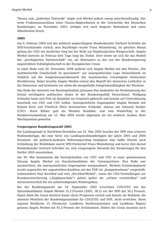 Angela Merkel                                                                                    9


   Thesen zum „jüdischen Tätervolk“ zeigte sich Merkel jedoch wenig entschlussfreudig. Der
   erste Fraktionsausschluss eines Unions-Abgeordneten in der Geschichte des Deutschen
   Bundestages, im November 2003, erfolgte erst nach längerer Bedenkzeit und unter
   öffentlichem Druck.

   2004
   Am 6. Februar 2004 trat der politisch angeschlagene Bundeskanzler Gerhard Schröder als
   SPD-Vorsitzender zurück, sein Nachfolger wurde Franz Müntefering. Im gleichen Monat
   gelang der CDU ein deutlicher Sieg bei der Wahl zur Hamburgischen Bürgerschaft. Angela
   Merkel bereiste im Februar drei Tage lang die Türkei. Dort setzte sie sich für das Modell
   der „privilegierten Partnerschaft“ ein, als Alternative zu der von der Bundesregierung
   angestrebten Vollmitgliedschaft in der Europäischen Union.
   In einer Rede vom 20. November 2004 äußerte sich Angela Merkel mit den Worten „Die
   multikulturelle Gesellschaft ist gescheitert“ zur innenpolitischen Lage Deutschlands im
   Hinblick auf die Integrationsproblematik der muslimischen (vorwiegend türkischen)
   Bevölkerung. Dabei brachte Angela Merkel erneut den Begriff der deutschen Leitkultur in
   die Diskussion und kritisierte vor allem die mangelhafte Integrationsfähigkeit der Muslime.
   Das Ende der Amtszeit von Bundespräsident Johannes Rau bedeutete die Neubesetzung des
   formal wichtigsten politischen Amtes in der Bundesrepublik Deutschland. Wolfgang
   Schäuble hatte sich früh als Kandidat ins Gespräch gebracht und konnte auf Unterstützung
   innerhalb von CDU und CSU hoffen. Innerparteiliche Gegenspieler Angela Merkels wie
   Roland Koch und Friedrich Merz favorisierten Schäuble, ebenso wie Edmund Stoiber
   (CSU). Horst Köhler galt als Merkels Kandidat, und sein Wahlerfolg in der
   Bundesversammlung am 23. Mai 2004 wurde allgemein als ein weiterer Ausbau ihrer
   Machtposition gewertet.

   Vorgezogene Bundestagswahl 2005
   Die Landtagswahl in Nordrhein-Westfalen am 22. Mai 2005 brachte der SPD eine schwere
   Wahlniederlage, die eine Serie von Landtagswahlniederlagen der Jahre 2003 und 2004
   fortsetzte. Als politisch-medialen Befreiungsschlag kündigten eine halbe Stunde nach
   Schließung der Wahllokale zuerst SPD-Parteichef Franz Müntefering und kurze Zeit darauf
   Bundeskanzler Gerhard Schröder an, eine vorgezogene Neuwahl des Bundestages für den
   Herbst 2005 anzustreben.
   Am 30. Mai bestimmten die Parteipräsidien von CDU und CSU in einer gemeinsamen
   Sitzung Angela Merkel zur Kanzlerkandidatin der Unionsparteien. Ihre Rolle war
   unumstritten, die innerparteilichen Gegenspieler marginalisiert. Merkels Schattenkabinett
   wurde angesichts der angestrebten Koalition mit der FDP als „Kompetenzteam“ vorgestellt.
   Insbesondere Paul Kirchhof und sein „Kirchhof-Modell“, sowie die CDU-Vorstellungen zur
   Krankenversicherung („Kopfpauschale“) galten später als „schwer vermittelbar“ und
   mitverantwortlich für ein unbefriedigendes Wahlergebnis.
   Bei der Bundestagswahl am 18. September 2005 erreichten CDU/CSU mit der
   Spitzenkandidatin Angela Merkel 35,2 Prozent (2002: 38,5) vor der SPD mit 34,2 Prozent.
   Damit blieb die Union deutlich hinter ihren Prognosen zurück und konnte ihr Wahlziel, die
   absolute Mehrheit der Bundestagsmandate für CDU/CSU und FDP, nicht erreichen. Ihren
   eigenen Wahlkreis 15 (Stralsund, Landkreis Nordvorpommern und Landkreis Rügen)
   gewann Angela Merkel mit 41,3 Prozent der Erststimmen. Neben der Union mussten auch
 