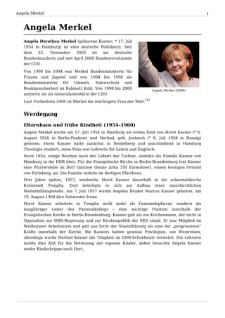 Angela Merkel                                                                                  1


   Angela Merkel
   Angela Dorothea Merkel (geborene Kasner; * 17. Juli
   1954 in Hamburg) ist eine deutsche Politikerin. Seit
   dem    22.  November      2005    ist  sie  deutsche
   Bundeskanzlerin und seit April 2000 Bundesvorsitzende
   der CDU.
   Von 1990 bis 1994 war Merkel Bundesministerin für
   Frauen und Jugend und von 1994 bis 1998 als
   Bundesministerin für Umwelt, Naturschutz und
   Reaktorsicherheit im Kabinett Kohl. Von 1998 bis 2000               Angela Merkel (2008)
   amtierte sie als Generalsekretärin der CDU.
   Laut Forbesliste 2008 ist Merkel die mächtigste Frau der Welt.[1]


   Werdegang

   Elternhaus und frühe Kindheit (1954–1960)
   Angela Merkel wurde am 17. Juli 1954 in Hamburg als erstes Kind von Horst Kasner (* 6.
   August 1926 in Berlin-Pankow) und Herlind, geb. Jentzsch (* 8. Juli 1928 in Danzig)
   geboren. Horst Kasner hatte zunächst in Heidelberg und anschließend in Hamburg
   Theologie studiert, seine Frau war Lehrerin für Latein und Englisch.
   Noch 1954, einige Wochen nach der Geburt der Tochter, siedelte die Familie Kasner von
   Hamburg in die DDR über. Für die Evangelische Kirche in Berlin-Brandenburg trat Kasner
   eine Pfarrerstelle im Dorf Quitzow (heute zirka 350 Einwohner), einem heutigen Ortsteil
   von Perleberg, an. Die Familie wohnte im dortigen Pfarrhaus.
   Drei Jahre später, 1957, wechselte Horst Kasner dauerhaft in die uckermärkische
   Kreisstadt Templin. Dort beteiligte er sich am Aufbau einer innerkirchlichen
   Weiterbildungsstelle. Am 7. Juli 1957 wurde Angelas Bruder Marcus Kasner geboren, am
   19. August 1964 ihre Schwester Irene.
   Horst Kasner arbeitete in Templin nicht mehr als Gemeindepfarrer, sondern als
   langjähriger Leiter des Pastoralkollegs – eine wichtige Position innerhalb der
   Evangelischen Kirche in Berlin-Brandenburg. Kasner galt als ein Kirchenmann, der nicht in
   Opposition zur DDR-Regierung und zur Kirchenpolitik der SED stand. Er war Mitglied im
   Weißenseer Arbeitskreis und galt aus Sicht der Staatsführung als eine der „progressiven“
   Kräfte innerhalb der Kirche. Die Kasners hatten gewisse Privilegien, wie Westreisen,
   allerdings wurde Herlind Kasner die Tätigkeit im DDR-Schuldienst verwehrt. Die Lehrerin
   nutzte ihre Zeit für die Betreuung der eigenen Kinder, daher besuchte Angela Kasner
   weder Kinderkrippe noch Hort.
 