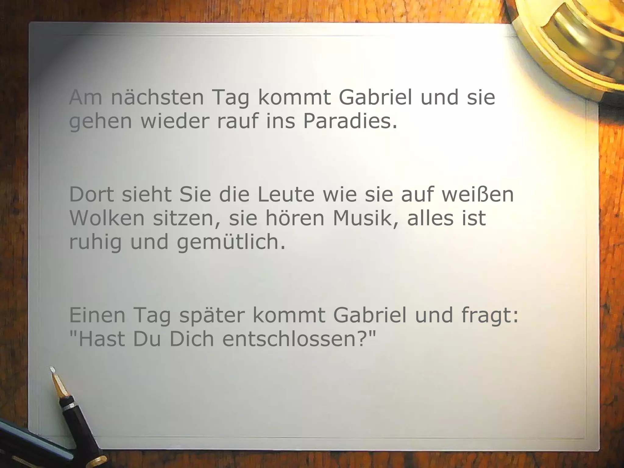 Am nächsten Tag kommt Gabriel und sie gehen wieder rauf ins Paradies. Dort sieht Sie die Leute wie sie auf weißen Wolken sitzen, sie hören Musik, alles ist ruhig und gemütlich. Einen Tag später kommt Gabriel und fragt: "Hast Du Dich entschlossen?" 