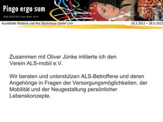 Kunsthalle Rostock und Ars Electronica Center Linz  18.3.2012 – 28.5.2012
Zusammen mit Oliver Jünke initiierte ich den
Verein ALS-mobil e.V.
Wir beraten und unterstützen ALS-Betroffene und deren
Angehörige in Fragen der Versorgungsmöglichkeiten, der
Mobilität und der Neugestaltung persönlicher
Lebenskonzepte.
LOGO ALS-MOBIL
 