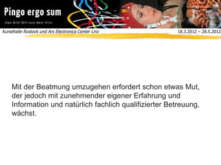 Kunsthalle Rostock und Ars Electronica Center Linz  18.3.2012 – 28.5.2012
Mit der Beatmung umzugehen erfordert schon etwas Mut,
der jedoch mit zunehmender eigener Erfahrung und
Information und natürlich fachlich qualifizierter Betreuung,
wächst.
 