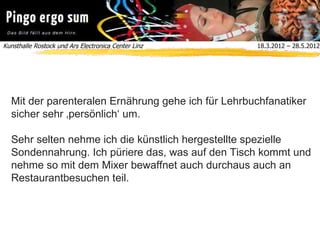 Kunsthalle Rostock und Ars Electronica Center Linz  18.3.2012 – 28.5.2012
Mit der parenteralen Ernährung gehe ich für Lehrbuchfanatiker
sicher sehr ‚persönlich‘ um.
Sehr selten nehme ich die künstlich hergestellte spezielle
Sondennahrung. Ich püriere das, was auf den Tisch kommt und
nehme so mit dem Mixer bewaffnet auch durchaus auch an
Restaurantbesuchen teil.
 