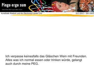Kunsthalle Rostock und Ars Electronica Center Linz  18.3.2012 – 28.5.2012
Ich verpasse keinesfalls das Gläschen Wein mit Freunden.
Alles was ich normal essen oder trinken würde, gelangt
auch durch meine PEG.
 