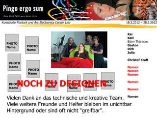 Kunsthalle Rostock und Ars Electronica Center Linz  18.3.2012 – 28.5.2012
Vielen Dank an das technische und kreative Team.
Viele weitere Freunde und Helfer bleiben im unichtbar
Hintergrund oder sind oft nicht “greifbar”.
Kai
Kati
Björn Thönicke
Gaston
Dirk
Julia
Christof Kraft
Namen
Namen
Namen
Namen
Namen
Namen
PHOTO
Name
PHOTO
Name
PHOTO
Name
PHOTO
Name
PHOTO
Name
PHOTO
Name
PHOTO
Name
PHOTO
Name
PHOTO
NameNOCH ZU DESIGNEN
 