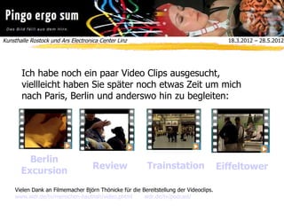 Kunsthalle Rostock und Ars Electronica Center Linz  18.3.2012 – 28.5.2012
Ich habe noch ein paar Video Clips ausgesucht,
viellleicht haben Sie später noch etwas Zeit um mich
nach Paris, Berlin und anderswo hin zu begleiten:
Berlin
Excursion
Review Trainstation Eiffeltower
Vielen Dank an Filmemacher Björn Thönicke für die Bereitstellung der Videoclips.
www.wdr.de/tv/menschen-hautnah/video.phtml wdr.de/tv/podcast/
 