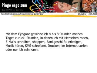 Kunsthalle Rostock und Ars Electronica Center Linz  18.3.2012 – 28.5.2012
Mit dem Eyegaze gewinne ich 4 bis 8 Stunden meines
Tages zurück. Stunden, in denen ich mit Menschen reden,
E-Mails schreiben, shoppen, Bankgeschäfte erledigen,
Musik hören, SMS schreiben, Drucken, im Internet surfen
oder nur ich sein kann.
 