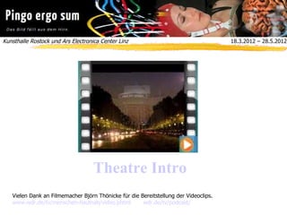 Kunsthalle Rostock und Ars Electronica Center Linz  18.3.2012 – 28.5.2012
Theatre Intro
Vielen Dank an Filmemacher Björn Thönicke für die Bereitstellung der Videoclips.
www.wdr.de/tv/menschen-hautnah/video.phtml wdr.de/tv/podcast/
 