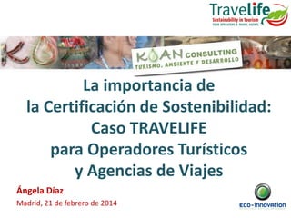 La importancia de
la Certificación de Sostenibilidad:
Caso TRAVELIFE
para Operadores Turísticos
y Agencias de Viajes
Ángela Díaz
Madrid, 21 de febrero de 2014

 