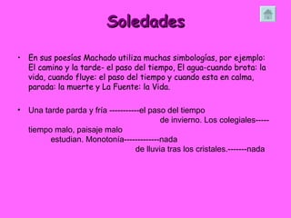 Soledades En sus poesías Machado utiliza muchas simbologías, por ejemplo: El camino y la tarde- el paso del tiempo, El agua-cuando brota: la vida, cuando fluye: el paso del tiempo y cuando esta en calma, parada: la muerte y La Fuente: la Vida.  Una tarde parda y fría -----------el paso del tiempo  de invierno. Los colegiales-----tiempo malo, paisaje malo  estudian. Monotonía-------------nada  de lluvia tras los cristales.-------nada 
