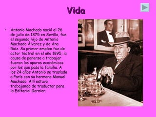 Vida Antonio Machado nació el 26 de julio de 1875 en Sevilla, fue el segundo hijo de Antonio Machado Álvarez y de Ana Ruiz. Su primer empleo fue de actor teatral en el año 1895, la causa de ponerse a trabajar fueron los apuros económicos por los que paso la familia. A los 24 años Antonio se traslada a París con su hermano Manuel Machado. Allí estuvo trabajando de traductor para la Editorial Garnier.  