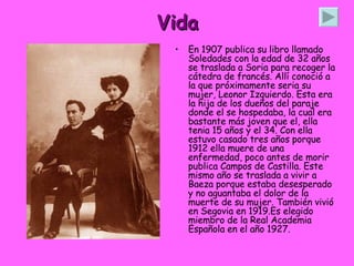 Vida En 1907 publica su libro llamado Soledades con la edad de 32 años se traslada a Soria para recoger la cátedra de francés. Allí conoció a la que próximamente seria su mujer, Leonor Izquierdo. Esta era la hija de los dueños del paraje donde el se hospedaba, la cual era bastante más joven que el, ella tenia 15 años y el 34. Con ella estuvo casado tres años porque 1912 ella muere de una enfermedad, poco antes de morir publica Campos de Castilla. Este mismo año se traslada a vivir a Baeza porque estaba desesperado y no aguantaba el dolor de la muerte de su mujer. También vivió en Segovia en 1919.Es elegido miembro de la Real Academia Española en el año 1927.  