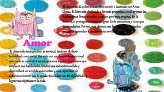 El monstruode coloreses un libroescritoe ilustrado por Anna
Llenas. El libroestá destinadoa los más pequeños y en él priman las
ilustraciones llenas de color, y con un giro muy original. En la
historia, el protagonistatieneun gran líode emociones y tiene que
desenredarlas. Por eso, estaobraes unabuena forma de que los
pequeñosaprendana descubrir sus sentimientos.
El desarrollo socioafectivo es esencial, tantoen el plano
individual comosocial. Un niñocon un desarrolloemocional
adecuadose convertiráen unapersonasegurade sí mismaque
confíaen sus habilidades, tendrá unaautoestimasólida y
desarrollará un nivel de autocontrol y unacapacidadde
autoconocimientoque le ayudarána lidiar con las dificultadesy
lograr sus objetivosen la vida.
 