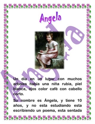 Un día en un lugar con muchos
arboles había una niña rubia, piel
blanca, ojos color café con cabello
corto.
Su nombre es Ángela, y tiene 10
años, y no esta estudiando esta
escribiendo un poema, esta sentada
 