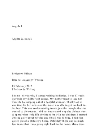 Angela 1
Angela G. Bailey
Professor Wilson
Intro to University Writing
13 February 2015
I Believe in Writing
Let me tell you why I started writing in diaries. I was 17 years
old when my mother got cancer. My mother tried to take her
own life by jumping out of a hospital window. Thank God it
was time for her meds and the nurse was able to get her back to
her bed. This was so devastating to me, just the thought that she
wanted to die sooner. I did not understand why she did not want
to spend what little life she had to be with her children. I started
writing daily about her day and what I was feeling. I had just
gotten out of a children’s home. Definitely there was so much
fear in me that I was going right back to the home. Many tears
 