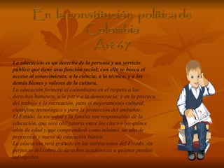 La educación es un derecho de la persona y un servicio público que tiene una función social; con ella se busca el acceso al conocimiento, a la ciencia, a la técnica, y a los demás bienes y valores de la cultura. La educación formará al colombiano en el respeto a los derechos humanos, a la paz y a la democracia; y en la práctica del trabajo y la recreación, para el mejoramiento cultural, científico, tecnológico y para la protección del ambiente. El Estado, la sociedad y la familia son responsables de la educación, que será obligatoria entre los cinco y los quince años de edad y que comprenderá como mínimo, un año de preescolar y nueve de educación básica. La educación será gratuita en las instituciones del Estado, sin perjuicio del cobro de derechos académicos a quienes puedan sufragarlos. 
