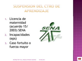 1. Licencia de
maternidad
(acuerdo 15/
2003) SENA
2. Incapacidades
(eps)
3. Caso fortuito o
fuerza mayor
19/06/2013INSTRUCTOR: Dra. ANGELA VIVIANA SANCHEZ
 