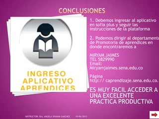 1. Debemos ingresar al aplicativo
en sofia plus y seguir las
instrucciones de la plataforma
2. Podemos dirigir al departamento
de Promotoria de aprendices en
donde encontraremos a
MIRYAM JAIMES
TEL 5829990
Email:
Miryamjaimes.sena.edu.co
Página
http:// caprendizaje.sena.edu.co.
ES MUY FACIL ACCEDER A
UNA EXCELENTE
PRACTICA PRODUCTIVA
19/06/2013INSTRUCTOR: Dra. ANGELA VIVIANA SANCHEZ
 