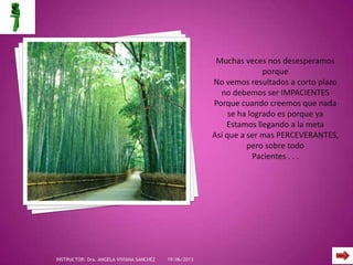 Muchas veces nos desesperamos
porque
No vemos resultados a corto plazo
no debemos ser IMPACIENTES
Porque cuando creemos que nada
se ha logrado es porque ya
Estamos llegando a la meta
Así que a ser mas PERCEVERANTES,
pero sobre todo
Pacientes . . .
19/06/2013INSTRUCTOR: Dra. ANGELA VIVIANA SANCHEZ
 