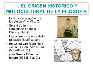 1. EL ORIGEN HISTÓRICO Y
MULTICULTURAL DE LA FILOSOFÍA
• La filosofía surgió entre
los siglos VII y VI a. C.
• Surgió de forma
simultánea en India,
China y Grecia.
• Las primeras figuras de la
reflexión filosófica son:
• En China Confucio (551-
479 a. C.), en India Buda
(563-483 a. C.)
• y en Grecia Tales de
Mileto (625-546 a. C.).
 