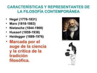 CARACTERÍSTICAS Y REPRESENTANTES DE
LA FILOSOFÍA CONTEMPORÁNEA
• Hegel (1770-1831)
• Marx (1818-1883)
• Nietzsche (1844-1900)
• Husserl (1859-1938)
• Heidegger (1889-1976)
• Marcada por el
auge de la ciencia
y la crítica de la
tradición
filosófica.
 