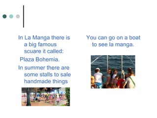 In La Manga there is
a big famous
scuare it called:
Plaza Bohemia.
In summer there are
some stalls to sale
handmade things
You can go on a boat
to see la manga.
 