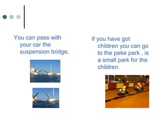 You can pass with
your car the
suspension bridge.
If you have got
children you can go
to the peke park , is
a small park for the
children.
 