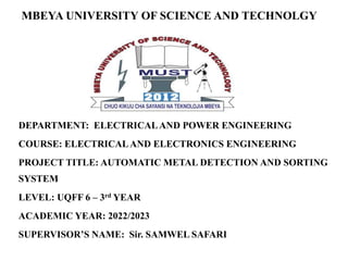 MBEYA UNIVERSITY OF SCIENCE AND TECHNOLGY
DEPARTMENT: ELECTRICALAND POWER ENGINEERING
COURSE: ELECTRICALAND ELECTRONICS ENGINEERING
PROJECT TITLE: AUTOMATIC METAL DETECTION AND SORTING
SYSTEM
LEVEL: UQFF 6 – 3rd YEAR
ACADEMIC YEAR: 2022/2023
SUPERVISOR’S NAME: Sir. SAMWEL SAFARI
 