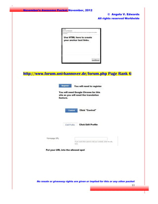 November's Awesome Packet November, 2012
© Angela V. Edwards
All rights reserved Worldwide

http://www.forum.uni-hannover.de/forum.php Page Rank 6

No resale or giveaway rights are given or implied for this or any other packet

11

 