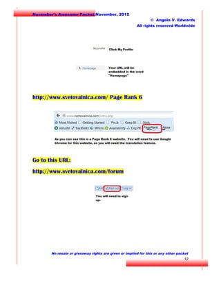 November's Awesome Packet November, 2012
© Angela V. Edwards
All rights reserved Worldwide

http://www.svetovalnica.com/ Page Rank 6

Go to this URL:
http://www.svetovalnica.com/forum

No resale or giveaway rights are given or implied for this or any other packet

12

 