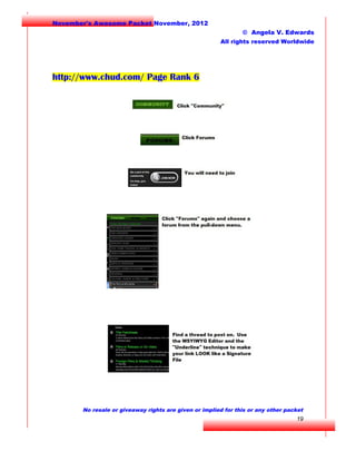 November's Awesome Packet November, 2012
© Angela V. Edwards
All rights reserved Worldwide

http://www.chud.com/ Page Rank 6

No resale or giveaway rights are given or implied for this or any other packet

19

 