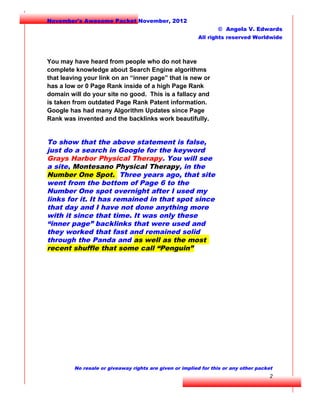 November's Awesome Packet November, 2012
© Angela V. Edwards
All rights reserved Worldwide

You may have heard from people who do not have
complete knowledge about Search Engine algorithms
that leaving your link on an “inner page” that is new or
has a low or 0 Page Rank inside of a high Page Rank
domain will do your site no good. This is a fallacy and
is taken from outdated Page Rank Patent information.
Google has had many Algorithm Updates since Page
Rank was invented and the backlinks work beautifully.

To show that the above statement is false,
just do a search in Google for the keyword
Grays Harbor Physical Therapy. You will see
a site, Montesano Physical Therapy, in the
Number One Spot. Three years ago, that site
went from the bottom of Page 6 to the
Number One spot overnight after I used my
links for it. It has remained in that spot since
that day and I have not done anything more
with it since that time. It was only these
“inner page” backlinks that were used and
they worked that fast and remained solid
through the Panda and as well as the most
recent shuffle that some call “Penguin”

No resale or giveaway rights are given or implied for this or any other packet

2

 