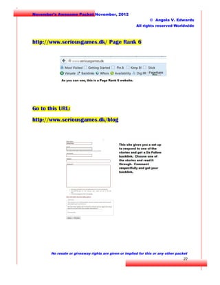 November's Awesome Packet November, 2012
© Angela V. Edwards
All rights reserved Worldwide

http://www.seriousgames.dk/ Page Rank 6

Go to this URL:
http://www.seriousgames.dk/blog

No resale or giveaway rights are given or implied for this or any other packet

22

 