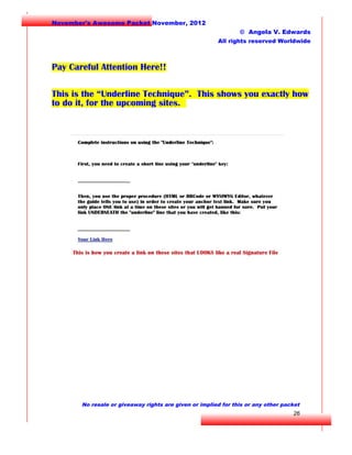 November's Awesome Packet November, 2012
© Angela V. Edwards
All rights reserved Worldwide

Pay Careful Attention Here!!
This is the “Underline Technique”. This shows you exactly how
to do it, for the upcoming sites.

No resale or giveaway rights are given or implied for this or any other packet

26

 