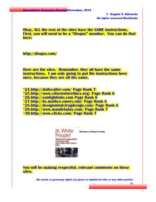 November's Awesome Packet November, 2012
© Angela V. Edwards
All rights reserved Worldwide

Okay, ALL the rest of the sites have the SAME instructions.
First, you will need to be a “Disqus” member. You can do that
here:

http://disqus.com/

Here are the sites. Remember, they all have the same
instructions. I am only going to put the instructions here
once, because they are all the same.
*24.http://dailycaller.com/ Page Rank 7
*25.http://www.citizensforethics.org/ Page Rank 6
*26.http://sunlightlabs.com Page Rank 6
*27.http://bx.mathcs.emory.edu/ Page Rank 6
*28.http://designmind.frogdesign.com/ Page Rank 6
*29.http://www.mandeladay.com/ Page Rank 7
*30.http://www.clickz.com/ Page Rank 7

You will be making respectful, relevant comments on these
sites.
No resale or giveaway rights are given or implied for this or any other packet

30

 