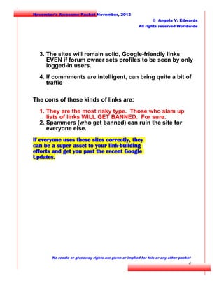 November's Awesome Packet November, 2012
© Angela V. Edwards
All rights reserved Worldwide

3. The sites will remain solid, Google-friendly links
EVEN if forum owner sets profiles to be seen by only
logged-in users.
4. If commments are intelligent, can bring quite a bit of
traffic
The cons of these kinds of links are:
1. They are the most risky type. Those who slam up
lists of links WILL GET BANNED. For sure.
2. Spammers (who get banned) can ruin the site for
everyone else.
If everyone uses these sites correctly, they
can be a super asset to your link-building
efforts and get you past the recent Google
Updates.

No resale or giveaway rights are given or implied for this or any other packet

4

 