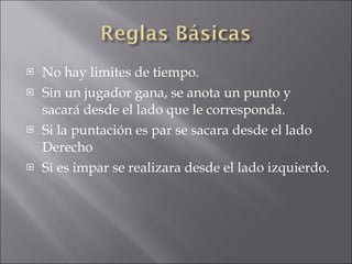 No hay limites de tiempo. Sin un jugador gana, se anota un punto y sacará desde el lado que le corresponda. Si la puntación es par se sacara desde el lado Derecho Si es impar se realizara desde el lado izquierdo. 