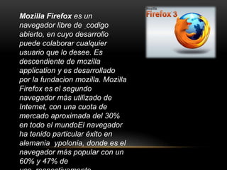 Mozilla Firefox es un navegador librede codigo abierto, en cuyo desarrollo puede colaborar cualquier usuario que lo desee. Es descendiente de mozillaapplication y es desarrollado por la fundacionmozilla. Mozilla Firefox es el segundo navegador más utilizado de Internet, con una cuota de mercado aproximada del 30% en todo el mundoElnavegador ha tenido particular éxito en alemaniaypolonia, donde es el navegador más popular con un 60% y 47% de uso, respectivamente.