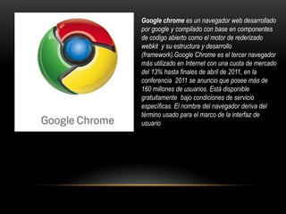 Google chromees un navegador web desarrollado por googley compilado con base en componentes de codigo abierto como el motor de rederizadowebkity su estructura y desarrollo (framework).Google Chrome es el tercer navegador más utilizado en Internet con una cuota de mercado del 13% hasta finales de abril de 2011, en la conferencia  2011 se anuncio que posee más de 160 millones de usuarios. Está disponible gratuitamente  bajo condiciones de servicio específicas. El nombre del navegador deriva del término usado para el marco de la interfaz de usuario