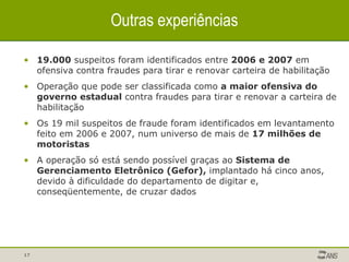 Outras experiências 19.000  suspeitos foram identificados entre  2006 e 2007  em ofensiva contra fraudes para tirar e renovar carteira de habilitação Operação que pode ser classificada como  a maior ofensiva do governo estadual  contra fraudes para tirar e renovar a carteira de habilitação Os 19 mil suspeitos de fraude foram identificados em levantamento feito em 2006 e 2007, num universo de mais de  17 milhões de motoristas A operação só está sendo possível graças ao  Sistema de Gerenciamento Eletrônico (Gefor),  implantado há cinco anos, devido à dificuldade do departamento de digitar e, conseqüentemente, de cruzar dados 